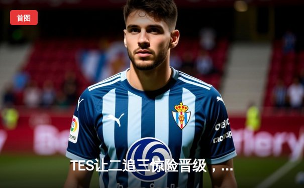 TES让二追三惊险晋级，LPL春季季后赛上演史诗级逆转