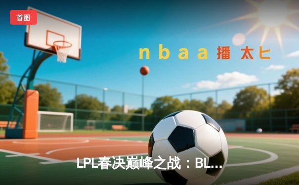 LPL春决巅峰之战：BLG鏖战五局力克TES，勇夺银龙杯创队史纪录