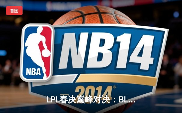 LPL春决巅峰对决：BLG鏖战五局力克TES，问鼎银龙杯晋级MSI