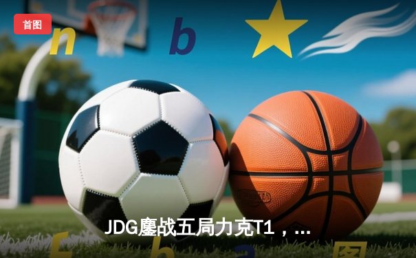 JDG鏖战五局力克T1，369神兵天降挺进MSI决赛