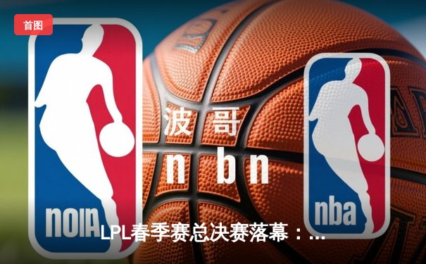 LPL春季赛总决赛落幕：JDG 3-1力克BLG，Kanavi野区制霸率队加冕