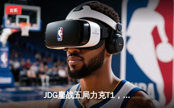 JDG鏖战五局力克T1，369神级贾克斯锁定MSI决赛席位