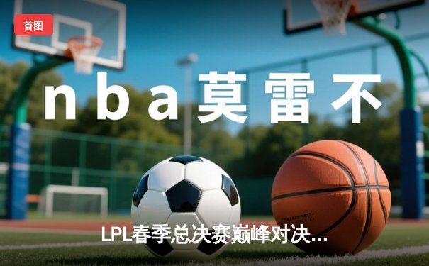 LPL春季总决赛巅峰对决：BLG鏖战五局力克JDG，勇夺队史首冠