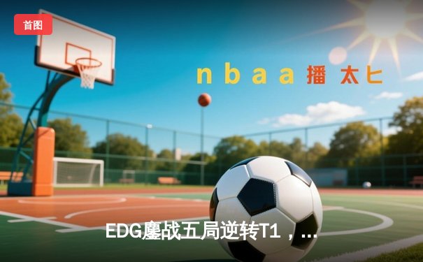 EDG鏖战五局逆转T1，LPL赛区勇夺2023季中冠军赛殊荣