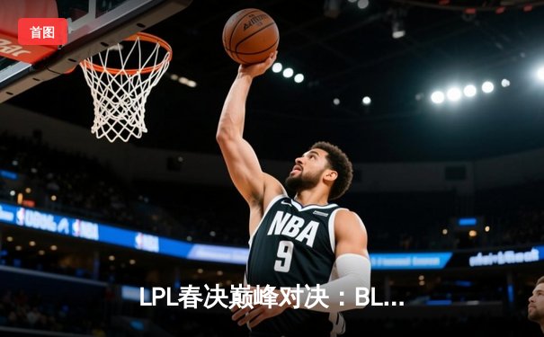 LPL春决巅峰对决：BLG鏖战五局力克TES，Bin剑姬无双斩获FMVP