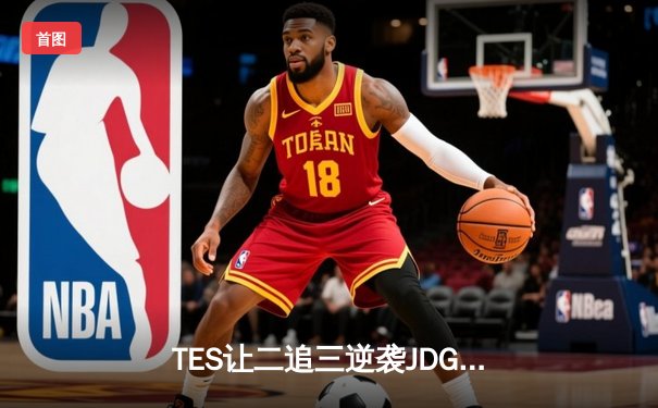 TES让二追三逆袭JDG，369酒桶关键发挥助队挺进夏决