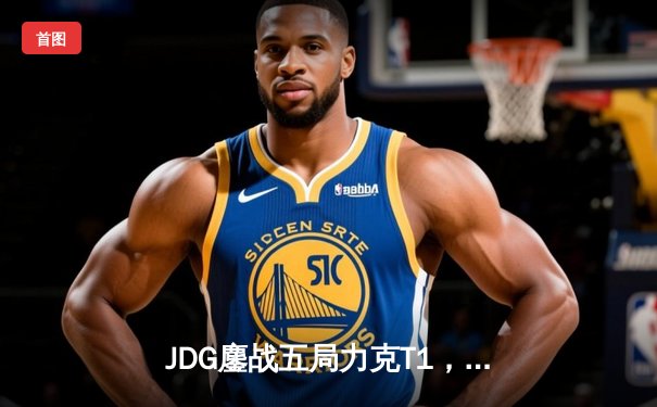 JDG鏖战五局力克T1，369酒桶关键开团锁定胜局