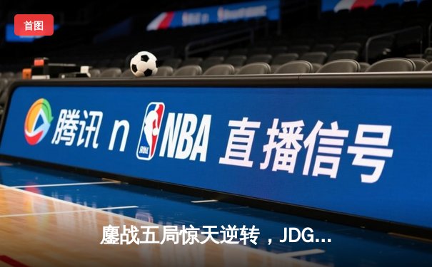 鏖战五局惊天逆转，JDG力克T1挺进MSI胜者组决赛