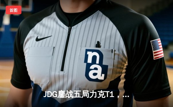 JDG鏖战五局力克T1，369酒桶关键团战定乾坤