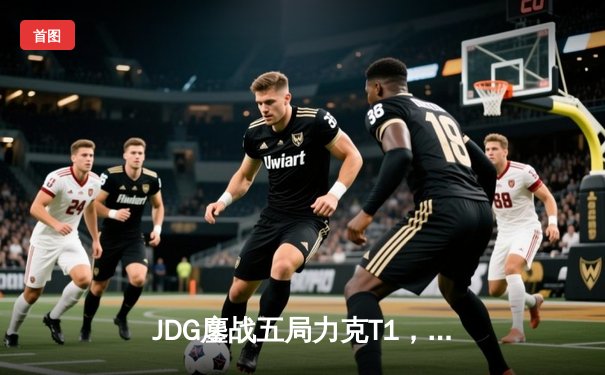 JDG鏖战五局力克T1，369酒桶关键团战定乾坤