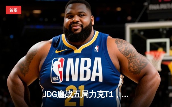 JDG鏖战五局力克T1，369酒桶关键团战定乾坤