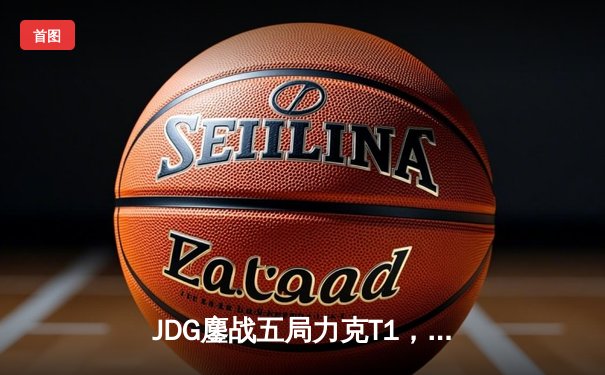 JDG鏖战五局力克T1，369纳尔关键一拍锁定MSI决赛席位