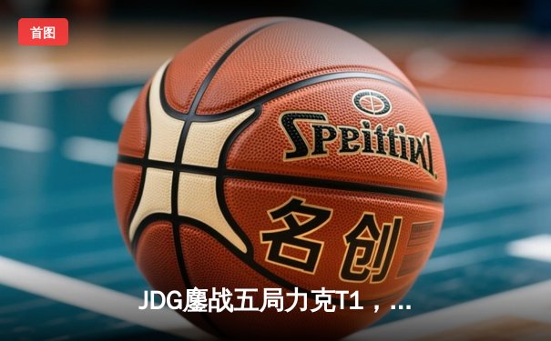 JDG鏖战五局力克T1，369纳尔关键一拍锁定MSI决赛席位